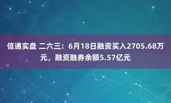 信通实盘 二六三：6月18日融资买入2705.68万元，融资融券余额5.57亿元