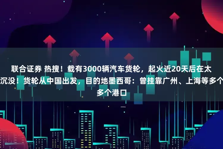 联合证券 热搜！载有3000辆汽车货轮，起火近20天后在太平洋沉没！货轮从中国出发，目的地墨西哥：曾挂靠广州、上海等多个港口