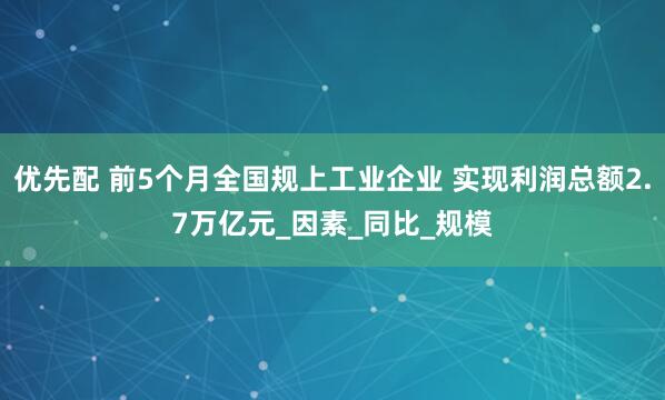 优先配 前5个月全国规上工业企业 实现利润总额2.7万亿元_因素_同比_规模