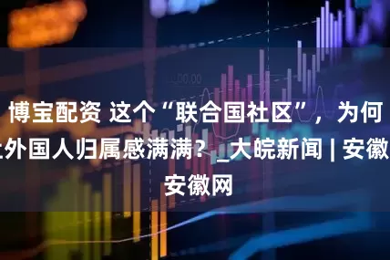 博宝配资 这个“联合国社区”，为何让外国人归属感满满？_大皖新闻 | 安徽网