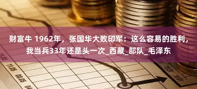 财富牛 1962年，张国华大败印军：这么容易的胜利，我当兵33年还是头一次_西藏_部队_毛泽东