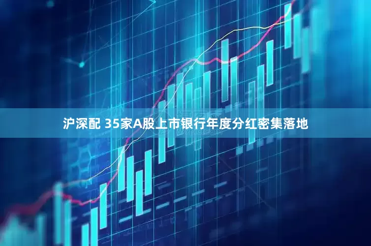 沪深配 35家A股上市银行年度分红密集落地