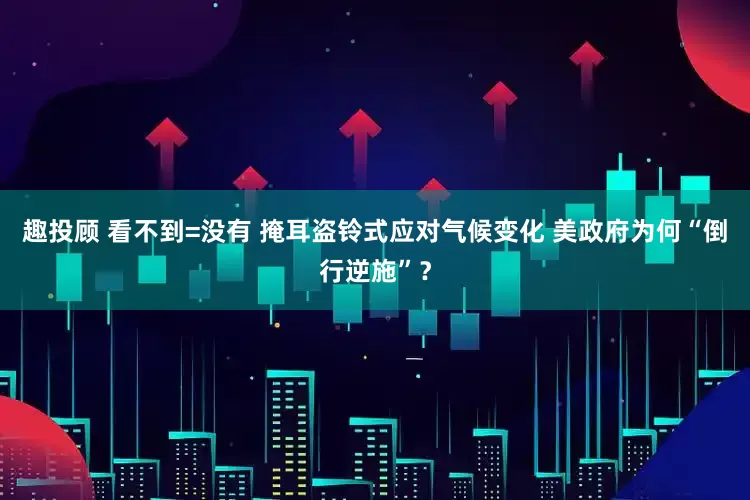 趣投顾 看不到=没有 掩耳盗铃式应对气候变化 美政府为何“倒行逆施”？