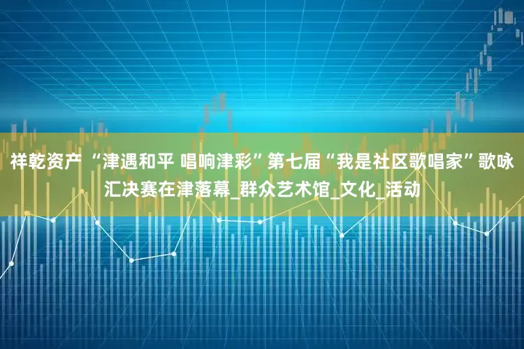 祥乾资产 “津遇和平 唱响津彩”第七届“我是社区歌唱家”歌咏汇决赛在津落幕_群众艺术馆_文化_活动