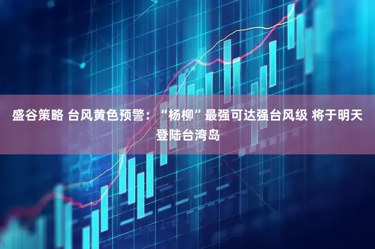 盛谷策略 台风黄色预警：“杨柳”最强可达强台风级 将于明天登陆台湾岛