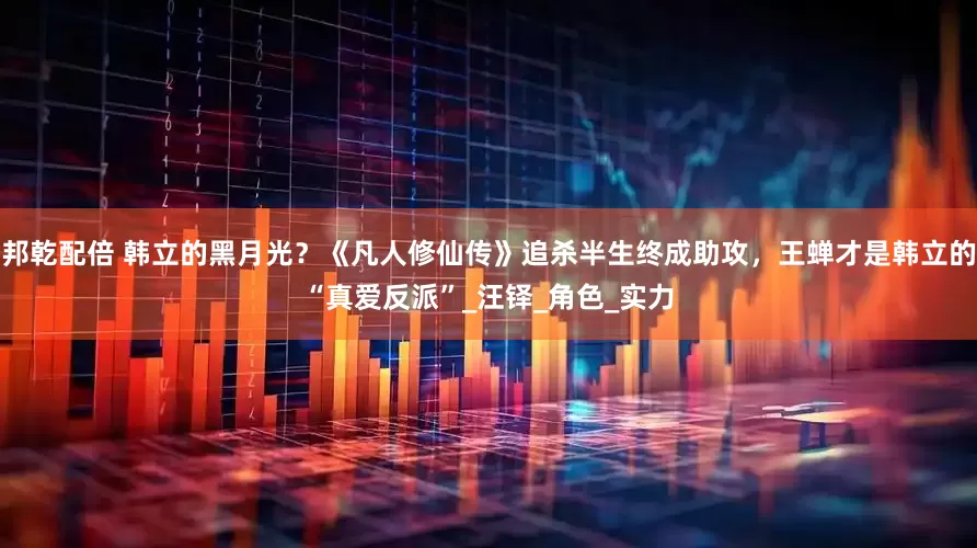 邦乾配倍 韩立的黑月光？《凡人修仙传》追杀半生终成助攻，王蝉才是韩立的“真爱反派”_汪铎_角色_实力
