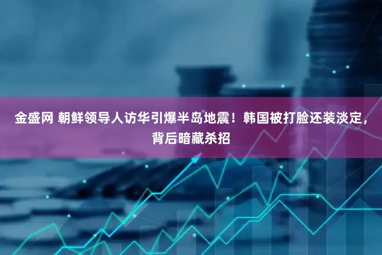 金盛网 朝鲜领导人访华引爆半岛地震！韩国被打脸还装淡定，背后暗藏杀招