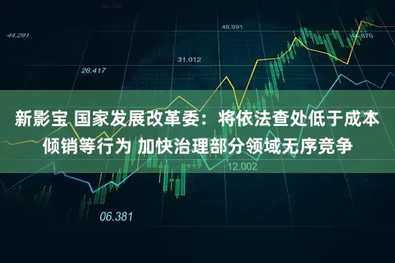 新影宝 国家发展改革委：将依法查处低于成本倾销等行为 加快治理部分领域无序竞争