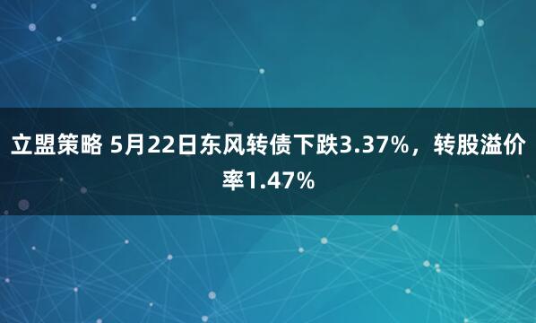 立盟策略 5月22日东风转债下跌3.37%，转股溢价率1.47%