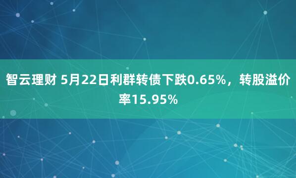 智云理财 5月22日利群转债下跌0.65%，转股溢价率15.95%