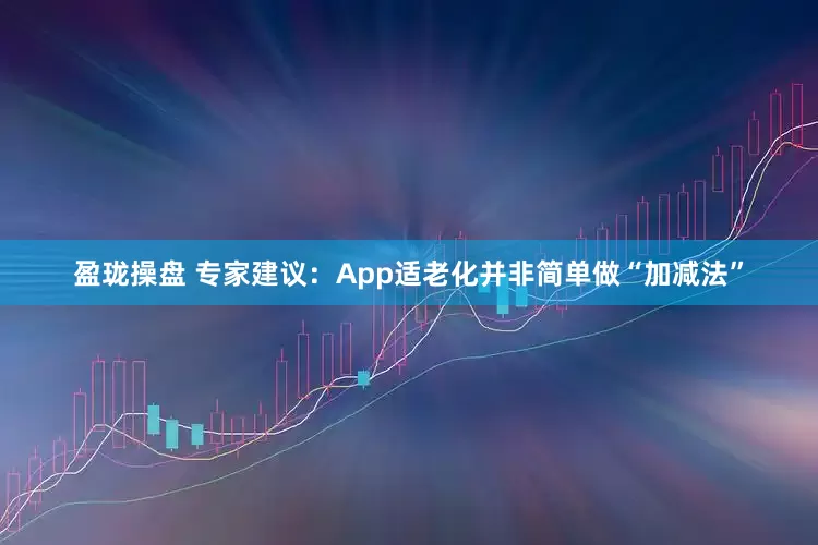 盈珑操盘 专家建议：App适老化并非简单做“加减法”