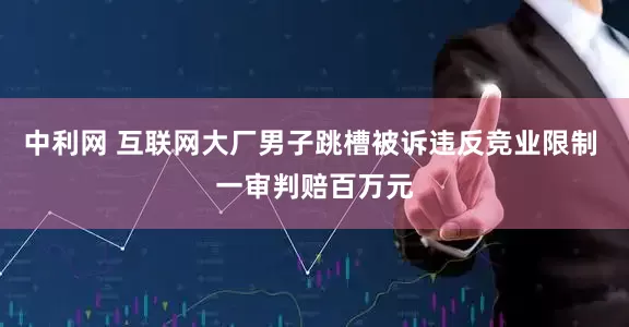 中利网 互联网大厂男子跳槽被诉违反竞业限制 一审判赔百万元